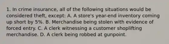 1. In crime insurance, all of the following situations would be considered theft, except: A. A store's year-end inventory coming up short by 5%. B. Merchandise being stolen with evidence of forced entry. C. A clerk witnessing a customer shoplifting merchandise. D. A clerk being robbed at gunpoint.