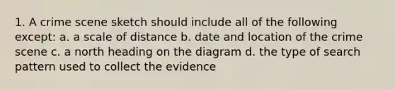 1. A crime scene sketch should include all of the following except: a. a scale of distance b. date and location of the crime scene c. a north heading on the diagram d. the type of search pattern used to collect the evidence