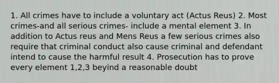 1. All crimes have to include a voluntary act (Actus Reus) 2. Most crimes-and all serious crimes- include a mental element 3. In addition to Actus reus and Mens Reus a few serious crimes also require that criminal conduct also cause criminal and defendant intend to cause the harmful result 4. Prosecution has to prove every element 1,2,3 beyind a reasonable doubt