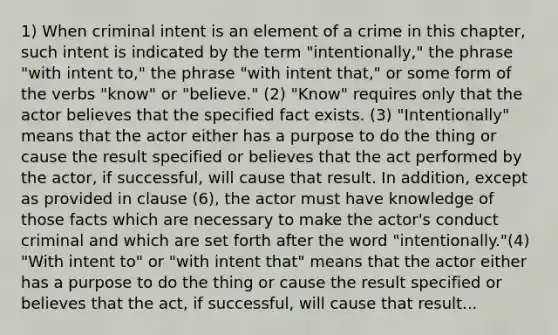 1) When criminal intent is an element of a crime in this chapter, such intent is indicated by the term "intentionally," the phrase "with intent to," the phrase "with intent that," or some form of the verbs "know" or "believe." (2) "Know" requires only that the actor believes that the specified fact exists. (3) "Intentionally" means that the actor either has a purpose to do the thing or cause the result specified or believes that the act performed by the actor, if successful, will cause that result. In addition, except as provided in clause (6), the actor must have knowledge of those facts which are necessary to make the actor's conduct criminal and which are set forth after the word "intentionally."(4) "With intent to" or "with intent that" means that the actor either has a purpose to do the thing or cause the result specified or believes that the act, if successful, will cause that result...