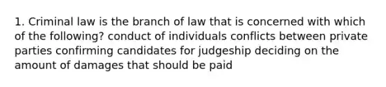 1. Criminal law is the branch of law that is concerned with which of the following? conduct of individuals conflicts between private parties confirming candidates for judgeship deciding on the amount of damages that should be paid