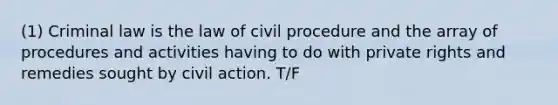 (1) Criminal law is the law of civil procedure and the array of procedures and activities having to do with private rights and remedies sought by civil action. T/F