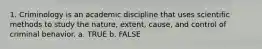 1. Criminology is an academic discipline that uses scientific methods to study the nature, extent, cause, and control of criminal behavior.​ a. TRUE b. FALSE