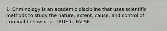 1. Criminology is an academic discipline that uses scientific methods to study the nature, extent, cause, and control of criminal behavior.​ a. TRUE b. FALSE