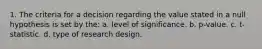 1. The criteria for a decision regarding the value stated in a null hypothesis is set by the: a. level of significance. b. p-value. c. t-statistic. d. type of research design.