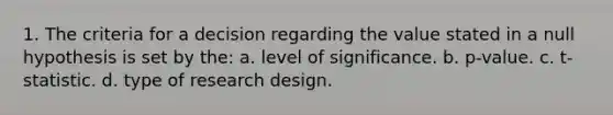 1. The criteria for a decision regarding the value stated in a null hypothesis is set by the: a. level of significance. b. p-value. c. t-statistic. d. type of research design.