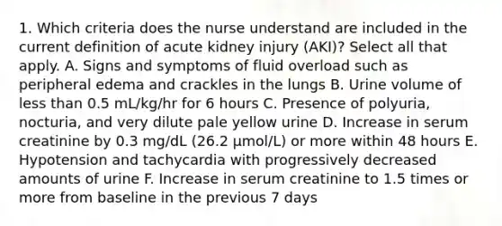 1. Which criteria does the nurse understand are included in the current definition of acute kidney injury (AKI)? Select all that apply. A. Signs and symptoms of fluid overload such as peripheral edema and crackles in the lungs B. Urine volume of less than 0.5 mL/kg/hr for 6 hours C. Presence of polyuria, nocturia, and very dilute pale yellow urine D. Increase in serum creatinine by 0.3 mg/dL (26.2 μmol/L) or more within 48 hours E. Hypotension and tachycardia with progressively decreased amounts of urine F. Increase in serum creatinine to 1.5 times or more from baseline in the previous 7 days