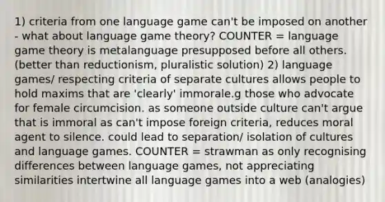 1) criteria from one language game can't be imposed on another - what about language game theory? COUNTER = language game theory is metalanguage presupposed before all others. (better than reductionism, pluralistic solution) 2) language games/ respecting criteria of separate cultures allows people to hold maxims that are 'clearly' immorale.g those who advocate for female circumcision. as someone outside culture can't argue that is immoral as can't impose foreign criteria, reduces moral agent to silence. could lead to separation/ isolation of cultures and language games. COUNTER = strawman as only recognising differences between language games, not appreciating similarities intertwine all language games into a web (analogies)