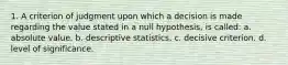 1. A criterion of judgment upon which a decision is made regarding the value stated in a null hypothesis, is called: a. absolute value. b. descriptive statistics. c. decisive criterion. d. level of significance.