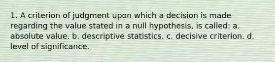 1. A criterion of judgment upon which a decision is made regarding the value stated in a null hypothesis, is called: a. absolute value. b. descriptive statistics. c. decisive criterion. d. level of significance.