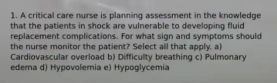 1. A critical care nurse is planning assessment in the knowledge that the patients in shock are vulnerable to developing fluid replacement complications. For what sign and symptoms should the nurse monitor the patient? Select all that apply. a) Cardiovascular overload b) Difficulty breathing c) Pulmonary edema d) Hypovolemia e) Hypoglycemia