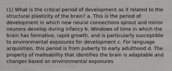 (1) What is the critical period of development as it related to the structural plasticity of the brain? a. This is the period of development in which new neural connections sprout and mirror neurons develop during infancy b. Windows of time in which the brain has formative, rapid growth, and is particularly susceptible to environmental exposures for development c. For language acquisition, this period is from puberty to early adulthood d. The property of malleability that identifies the brain is adaptable and changes based on environmental exposures