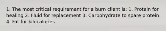 1. The most critical requirement for a burn client is: 1. Protein for healing 2. Fluid for replacement 3. Carbohydrate to spare protein 4. Fat for kilocalories