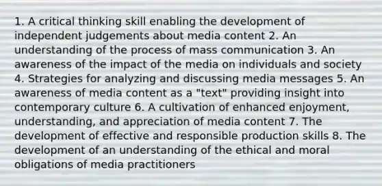 1. A critical thinking skill enabling the development of independent judgements about media content 2. An understanding of the process of mass communication 3. An awareness of the impact of the media on individuals and society 4. Strategies for analyzing and discussing media messages 5. An awareness of media content as a "text" providing insight into contemporary culture 6. A cultivation of enhanced enjoyment, understanding, and appreciation of media content 7. The development of effective and responsible production skills 8. The development of an understanding of the ethical and moral obligations of media practitioners