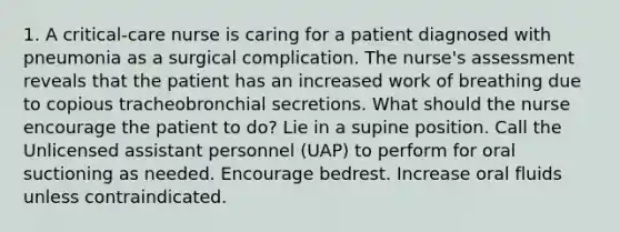 1. A critical-care nurse is caring for a patient diagnosed with pneumonia as a surgical complication. The nurse's assessment reveals that the patient has an increased work of breathing due to copious tracheobronchial secretions. What should the nurse encourage the patient to do? Lie in a supine position. Call the Unlicensed assistant personnel (UAP) to perform for oral suctioning as needed. Encourage bedrest. Increase oral fluids unless contraindicated.