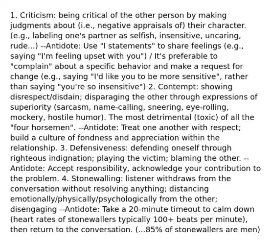 1. Criticism: being critical of the other person by making judgments about (i.e., negative appraisals of) their character. (e.g., labeling one's partner as selfish, insensitive, uncaring, rude...) --Antidote: Use "I statements" to share feelings (e.g., saying "I'm feeling upset with you") / It's preferable to "complain" about a specific behavior and make a request for change (e.g., saying "I'd like you to be more sensitive", rather than saying "you're so insensitive") 2. Contempt: showing disrespect/disdain; disparaging the other through expressions of superiority (sarcasm, name-calling, sneering, eye-rolling, mockery, hostile humor). The most detrimental (toxic) of all the "four horsemen". --Antidote: Treat one another with respect; build a culture of fondness and appreciation within the relationship. 3. Defensiveness: defending oneself through righteous indignation; playing the victim; blaming the other. --Antidote: Accept responsibility, acknowledge your contribution to the problem. 4. Stonewalling: listener withdraws from the conversation without resolving anything; distancing emotionally/physically/psychologically from the other; disengaging --Antidote: Take a 20-minute timeout to calm down (heart rates of stonewallers typically 100+ beats per minute), then return to the conversation. (...85% of stonewallers are men)