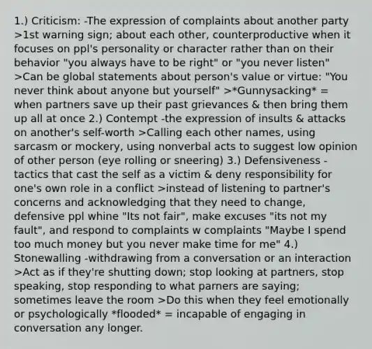 1.) Criticism: -The expression of complaints about another party >1st warning sign; about each other, counterproductive when it focuses on ppl's personality or character rather than on their behavior "you always have to be right" or "you never listen" >Can be global statements about person's value or virtue: "You never think about anyone but yourself" >*Gunnysacking* = when partners save up their past grievances & then bring them up all at once 2.) Contempt -the expression of insults & attacks on another's self-worth >Calling each other names, using sarcasm or mockery, using nonverbal acts to suggest low opinion of other person (eye rolling or sneering) 3.) Defensiveness -tactics that cast the self as a victim & deny responsibility for one's own role in a conflict >instead of listening to partner's concerns and acknowledging that they need to change, defensive ppl whine "Its not fair", make excuses "its not my fault", and respond to complaints w complaints "Maybe I spend too much money but you never make time for me" 4.) Stonewalling -withdrawing from a conversation or an interaction >Act as if they're shutting down; stop looking at partners, stop speaking, stop responding to what parners are saying; sometimes leave the room >Do this when they feel emotionally or psychologically *flooded* = incapable of engaging in conversation any longer.