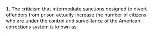 1. The criticism that intermediate sanctions designed to divert offenders from prison actually increase the number of citizens who are under the control and surveillance of the American corrections system is known as: