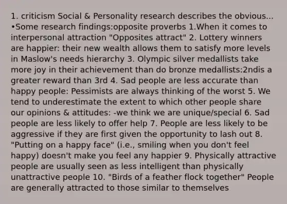 1. criticism Social & Personality research describes the obvious... •Some research findings:opposite proverbs 1.When it comes to interpersonal attraction "Opposites attract" 2. Lottery winners are happier: their new wealth allows them to satisfy more levels in Maslow's needs hierarchy 3. Olympic silver medallists take more joy in their achievement than do bronze medallists:2ndis a greater reward than 3rd 4. Sad people are less accurate than happy people: Pessimists are always thinking of the worst 5. We tend to underestimate the extent to which other people share our opinions & attitudes: -we think we are unique/special 6. Sad people are less likely to offer help 7. People are less likely to be aggressive if they are first given the opportunity to lash out 8. "Putting on a happy face" (i.e., smiling when you don't feel happy) doesn't make you feel any happier 9. Physically attractive people are usually seen as less intelligent than physically unattractive people 10. "Birds of a feather flock together" People are generally attracted to those similar to themselves