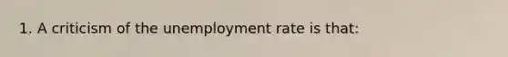 1. A criticism of the unemployment rate is that: