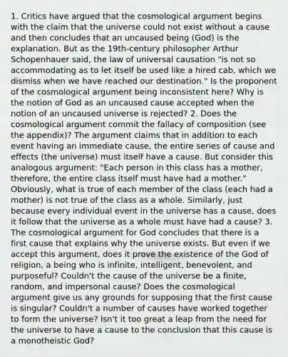 1. Critics have argued that the cosmological argument begins with the claim that the universe could not exist without a cause and then concludes that an uncaused being (God) is the explanation. But as the 19th-century philosopher Arthur Schopenhauer said, the law of universal causation "is not so accommodating as to let itself be used like a hired cab, which we dismiss when we have reached our destination." Is the proponent of the cosmological argument being inconsistent here? Why is the notion of God as an uncaused cause accepted when the notion of an uncaused universe is rejected? 2. Does the cosmological argument commit the fallacy of composition (see the appendix)? The argument claims that in addition to each event having an immediate cause, the entire series of <a href='https://www.questionai.com/knowledge/kRJV8xGm2O-cause-and-effect' class='anchor-knowledge'>cause and effect</a>s (the universe) must itself have a cause. But consider this analogous argument: "Each person in this class has a mother, therefore, the entire class itself must have had a mother." Obviously, what is true of each member of the class (each had a mother) is not true of the class as a whole. Similarly, just because every individual event in the universe has a cause, does it follow that the universe as a whole must have had a cause? 3. The cosmological argument for God concludes that there is a first cause that explains why the universe exists. But even if we accept this argument, does it prove the existence of the God of religion, a being who is infinite, intelligent, benevolent, and purposeful? Couldn't the cause of the universe be a finite, random, and impersonal cause? Does the cosmological argument give us any grounds for supposing that the first cause is singular? Couldn't a number of causes have worked together to form the universe? Isn't it too great a leap from the need for the universe to have a cause to the conclusion that this cause is a monotheistic God?