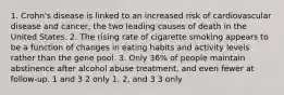 1. Crohn's disease is linked to an increased risk of cardiovascular disease and cancer, the two leading causes of death in the United States. 2. The rising rate of cigarette smoking appears to be a function of changes in eating habits and activity levels rather than the gene pool. 3. Only 36% of people maintain abstinence after alcohol abuse treatment, and even fewer at follow-up. 1 and 3 2 only 1, 2, and 3 3 only