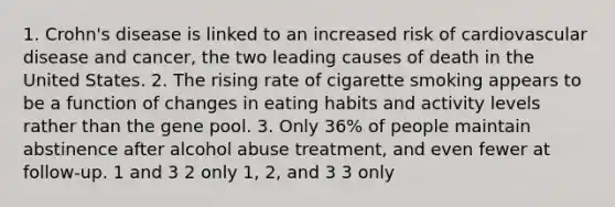 1. Crohn's disease is linked to an increased risk of cardiovascular disease and cancer, the two leading causes of death in the United States. 2. The rising rate of cigarette smoking appears to be a function of changes in eating habits and activity levels rather than the gene pool. 3. Only 36% of people maintain abstinence after alcohol abuse treatment, and even fewer at follow-up. 1 and 3 2 only 1, 2, and 3 3 only