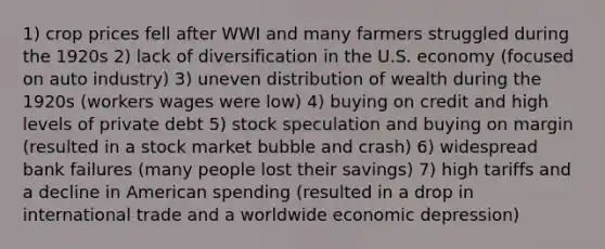 1) crop prices fell after WWI and many farmers struggled during the 1920s 2) lack of diversification in the U.S. economy (focused on auto industry) 3) uneven distribution of wealth during the 1920s (workers wages were low) 4) buying on credit and high levels of private debt 5) stock speculation and buying on margin (resulted in a stock market bubble and crash) 6) widespread bank failures (many people lost their savings) 7) high tariffs and a decline in American spending (resulted in a drop in international trade and a worldwide economic depression)