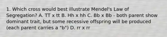 1. Which cross would best illustrate Mendel's Law of Segregation? A. TT x tt B. Hh x hh C. Bb x Bb - both parent show dominant trait, but some recessive offspring will be produced (each parent carries a "b") D. rr x rr