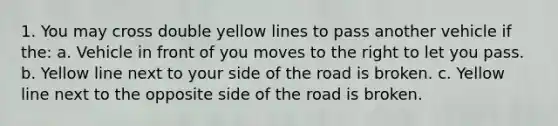 1. You may cross double yellow lines to pass another vehicle if the: a. Vehicle in front of you moves to the right to let you pass. b. Yellow line next to your side of the road is broken. c. Yellow line next to the opposite side of the road is broken.