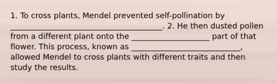 1. To cross plants, Mendel prevented self-pollination by _______________________________________. 2. He then dusted pollen from a different plant onto the ____________________ part of that flower. This process, known as ____________________________, allowed Mendel to cross plants with different traits and then study the results.