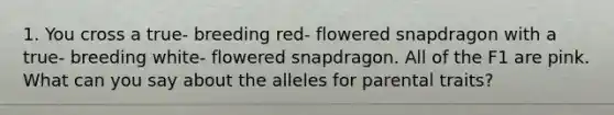 1. You cross a true- breeding red- flowered snapdragon with a true- breeding white- flowered snapdragon. All of the F1 are pink. What can you say about the alleles for parental traits?