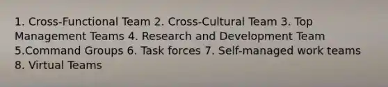 1. Cross-Functional Team 2. Cross-Cultural Team 3. Top Management Teams 4. Research and Development Team 5.Command Groups 6. Task forces 7. Self-managed work teams 8. Virtual Teams