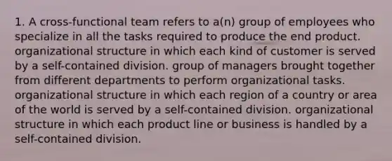 1. A cross-functional team refers to a(n) group of employees who specialize in all the tasks required to produce the end product. organizational structure in which each kind of customer is served by a self-contained division. group of managers brought together from different departments to perform organizational tasks. organizational structure in which each region of a country or area of the world is served by a self-contained division. organizational structure in which each product line or business is handled by a self-contained division.