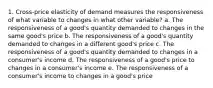 1. Cross-price elasticity of demand measures the responsiveness of what variable to changes in what other variable? a. The responsiveness of a good's quantity demanded to changes in the same good's price b. The responsiveness of a good's quantity demanded to changes in a different good's price c. The responsiveness of a good's quantity demanded to changes in a consumer's income d. The responsiveness of a good's price to changes in a consumer's income e. The responsiveness of a consumer's income to changes in a good's price