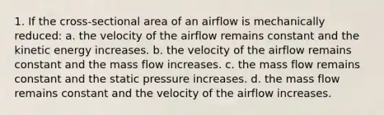 1. If the cross-sectional area of an airflow is mechanically reduced: a. the velocity of the airflow remains constant and the kinetic energy increases. b. the velocity of the airflow remains constant and the mass flow increases. c. the mass flow remains constant and the static pressure increases. d. the mass flow remains constant and the velocity of the airflow increases.