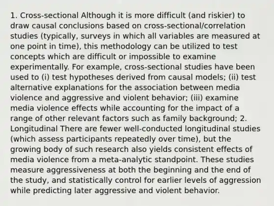 1. Cross-sectional Although it is more difficult (and riskier) to draw causal conclusions based on cross-sectional/correlation studies (typically, surveys in which all variables are measured at one point in time), this methodology can be utilized to test concepts which are difficult or impossible to examine experimentally. For example, cross-sectional studies have been used to (i) test hypotheses derived from causal models; (ii) test alternative explanations for the association between media violence and aggressive and violent behavior; (iii) examine media violence effects while accounting for the impact of a range of other relevant factors such as family background; 2. Longitudinal There are fewer well-conducted longitudinal studies (which assess participants repeatedly over time), but the growing body of such research also yields consistent effects of media violence from a meta-analytic standpoint. These studies measure aggressiveness at both the beginning and the end of the study, and statistically control for earlier levels of aggression while predicting later aggressive and violent behavior.