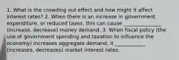 1. What is the crowding out effect and how might it affect interest rates? 2. When there is an increase in government expenditure, or reduced taxes, this can cause _______________ (increase, decrease) money demand. 3. When fiscal policy (the use of government spending and taxation to influence the economy) increases aggregate demand, it ____________ (increases, decreases) market interest rates.