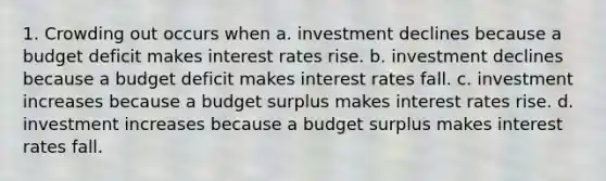 1. Crowding out occurs when a. investment declines because a budget deficit makes interest rates rise. b. investment declines because a budget deficit makes interest rates fall. c. investment increases because a budget surplus makes interest rates rise. d. investment increases because a budget surplus makes interest rates fall.