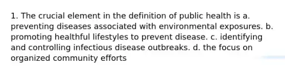 1. The crucial element in the definition of public health is a. preventing diseases associated with environmental exposures. b. promoting healthful lifestyles to prevent disease. c. identifying and controlling infectious disease outbreaks. d. the focus on organized community efforts