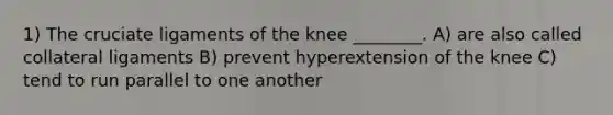 1) The cruciate ligaments of the knee ________. A) are also called collateral ligaments B) prevent hyperextension of the knee C) tend to run parallel to one another