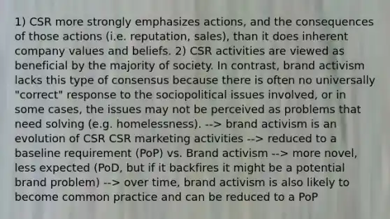 1) CSR more strongly emphasizes actions, and the consequences of those actions (i.e. reputation, sales), than it does inherent company values and beliefs. 2) CSR activities are viewed as beneficial by the majority of society. In contrast, brand activism lacks this type of consensus because there is often no universally "correct" response to the sociopolitical issues involved, or in some cases, the issues may not be perceived as problems that need solving (e.g. homelessness). --> brand activism is an evolution of CSR CSR marketing activities --> reduced to a baseline requirement (PoP) vs. Brand activism --> more novel, less expected (PoD, but if it backfires it might be a potential brand problem) --> over time, brand activism is also likely to become common practice and can be reduced to a PoP