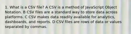 1. What is a CSV file? A CSV is a method of JavaScript Object Notation. B CSV files are a standard way to store data across platforms. C CSV makes data readily available for analytics, dashboards, and reports. D CSV files are rows of data or values separated by commas.