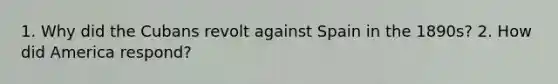 1. Why did the Cubans revolt against Spain in the 1890s? 2. How did America respond?