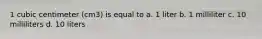 1 cubic centimeter (cm3) is equal to a. 1 liter b. 1 milliliter c. 10 milliliters d. 10 liters