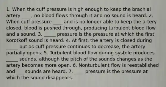 1. When the cuff pressure is high enough to keep the brachial artery ____, no blood flows through it and no sound is heard. 2. When cuff pressure ____ and is no longer able to keep the artery closed, blood is pushed through, producing turbulent blood flow and a sound. 3. _____ pressure is the pressure at which the first Korotkoff sound is heard. 4. At first, the artery is closed during _____ but as cuff pressure continues to decrease, the artery partially opens. 5. Turbulent blood flow during systole produces _____ sounds, although the pitch of the sounds changes as the artery becomes more open. 6. Nonturbulent flow is reestablished and ___ sounds are heard. 7. ____ pressure is the pressure at which the sound disappears.