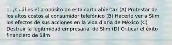 1. ¿Cuál es el propósito de esta carta abierta? (A) Protestar de los altos costos al consumidor telefónico (B) Hacerle ver a Slim los efectos de sus acciones en la vida diaria de México (C) Destruir la legitimidad empresarial de Slim (D) Criticar el éxito financiero de Slim