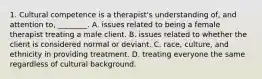 1. Cultural competence is a therapist's understanding of, and attention to, ________. A. issues related to being a female therapist treating a male client. B. issues related to whether the client is considered normal or deviant. C. race, culture, and ethnicity in providing treatment. D. treating everyone the same regardless of cultural background.