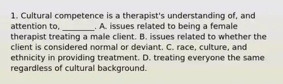 1. Cultural competence is a therapist's understanding of, and attention to, ________. A. issues related to being a female therapist treating a male client. B. issues related to whether the client is considered normal or deviant. C. race, culture, and ethnicity in providing treatment. D. treating everyone the same regardless of cultural background.