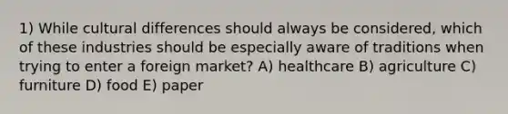 1) While cultural differences should always be considered, which of these industries should be especially aware of traditions when trying to enter a foreign market? A) healthcare B) agriculture C) furniture D) food E) paper